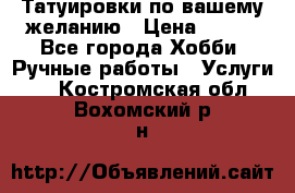 Татуировки,по вашему желанию › Цена ­ 500 - Все города Хобби. Ручные работы » Услуги   . Костромская обл.,Вохомский р-н